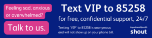 Text: “Feeling sad, anxious, or overwhelmed? Talk to us. Text VIP to 85258 for free, confidential support, 24/7. Texting 'VIP' to 85258 is anonymous and will not show up on your phone bill. Vision Foundation and Fight for Sight, in partnership with Shout".